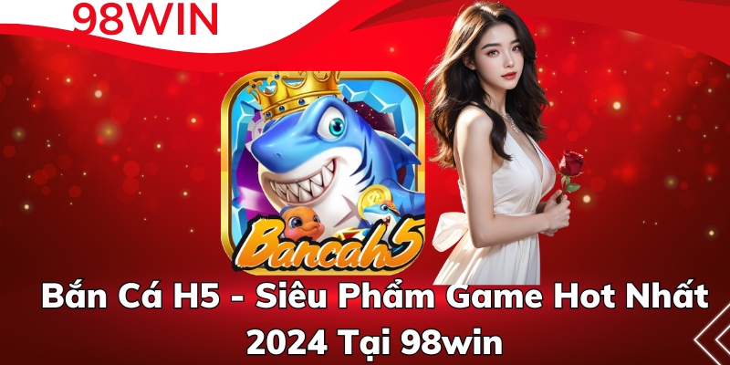 Bắn Cá H5 - Siêu Phẩm Game Hot Nhất 2024 Tại 98win